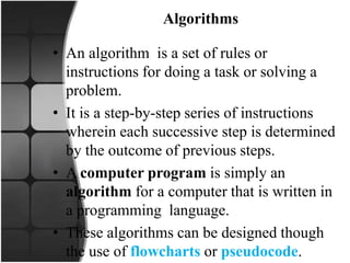 Algorithms
• An algorithm is a set of rules or
instructions for doing a task or solving a
problem.
• It is a step-by-step series of instructions
wherein each successive step is determined
by the outcome of previous steps.
• A computer program is simply an
algorithm for a computer that is written in
a programming language.
• These algorithms can be designed though
the use of flowcharts or pseudocode.
 
