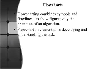 Flowcharts
• Flowcharting combines symbols and
flowlines , to show figuratively the
operation of an algorithm.
• Flowcharts be essential in developing and
understanding the task.
 