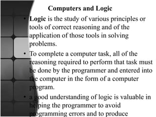 Computers and Logic
• Logic is the study of various principles or
tools of correct reasoning and of the
application of those tools in solving
problems.
• To complete a computer task, all of the
reasoning required to perform that task must
be done by the programmer and entered into
the computer in the form of a computer
program.
• a good understanding of logic is valuable in
helping the programmer to avoid
programming errors and to produce
 