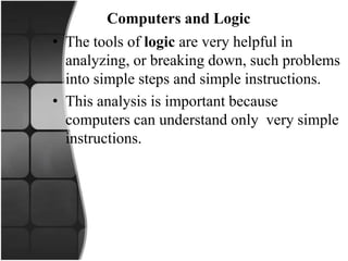 Computers and Logic
• The tools of logic are very helpful in
analyzing, or breaking down, such problems
into simple steps and simple instructions.
• This analysis is important because
computers can understand only very simple
instructions.
 
