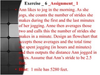 Exercise _ 6 _Assignment_ 1
• Ann likes to jog in the morning. As she
jogs, she counts the number of strides she
makes during the first and the last minutes
of her jogging. Anne then averages those
two and calls this the number of strides she
makes in a minute. Design an flowchart that
accepts those averages and the total time
she spent jogging (in hours and minutes)
and then outputs the distance Ann jogged in
miles. Assume that Ann’s stride to be 2.5
feet.
• Hint: 1 mile has 5280 feet.
 
