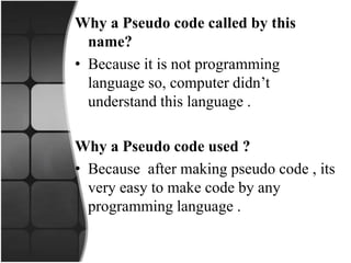 Why a Pseudo code called by this
name?
• Because it is not programming
language so, computer didn’t
understand this language .
Why a Pseudo code used ?
• Because after making pseudo code , its
very easy to make code by any
programming language .
 