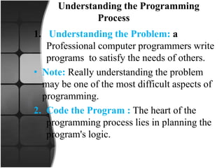 Understanding the Programming
Process
1. Understanding the Problem: a
Professional computer programmers write
programs to satisfy the needs of others.
• Note: Really understanding the problem
may be one of the most difficult aspects of
programming.
2. Code the Program : The heart of the
programming process lies in planning the
program's logic.
 