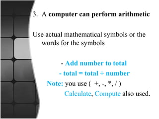 3. A computer can perform arithmetic
Use actual mathematical symbols or the
words for the symbols
- Add number to total
- total = total + number
Note: you use ( +, -, *, / )
Calculate, Compute also used.
 
