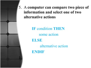 5. A computer can compare two piece of
information and select one of two
alternative actions
IF condition THEN
some action
ELSE
alternative action
ENDIF
1.
 
