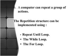 6. A computer can repeat a group of
actions.
The Repetition structure can be
implemented using :
• Repeat Until Loop.
• The While Loop.
• The For Loop.
 