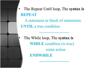 • The Repeat Until loop, The syntax is
REPEAT
A statement or block of statements
UNTIL a true condition
----------------------
• The While loop, The syntax is
WHILE condition (is true)
some action
ENDWHILE
----------------------
 