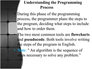 Understanding the Programming
Process
• During this phase of the programming
process, the programmer plans the steps to
the program, deciding what steps to include
and how to order them.
• The two most common tools are flowcharts
and pseudocode. Both tools involve writing
the steps of the program in English.
• Note: " An algorithm is the sequence of
steps necessary to solve any problem.”
 