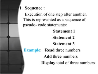 1. Sequence :
Execution of one step after another.
This is represented as a sequence of
pseudo- code statements:
Statement 1
Statement 2
Statement 3
Example: Read three numbers
Add three numbers
Display total of three numbers
•
 