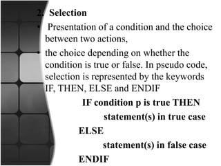 2. Selection
• Presentation of a condition and the choice
between two actions,
• the choice depending on whether the
condition is true or false. In pseudo code,
selection is represented by the keywords
IF, THEN, ELSE and ENDIF
IF condition p is true THEN
statement(s) in true case
ELSE
statement(s) in false case
ENDIF
 