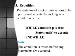 3. Repetition
Presentation of a set of instructions to be
performed repeatedly, as long as a
condition is true.
WHILE condition p is true
Statement(s) to execute
ENDWHILE
Note:
• The condition is tested before any
statements are executed.
 