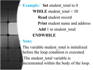 • Example: Set student_total to 0
WHILE student_total < 50
Read student record
Print student name and address
Add 1 to student_total
ENDWHILE
• Note:
• The variable student_total is initialized
before the loop condition is executed.
• The student_total variable is
incremented within the body of the loop.
 