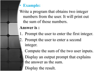• Example:
Write a program that obtains two integer
numbers from the user. It will print out
the sum of those numbers.
Answer is :
1. Prompt the user to enter the first integer.
2. Prompt the user to enter a second
integer.
3. Compute the sum of the two user inputs.
4. Display an output prompt that explains
the answer as the sum.
5. Display the result.
 