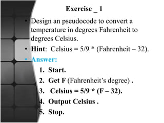 Exercise _ 1
• Design an pseudocode to convert a
temperature in degrees Fahrenheit to
degrees Celsius.
• Hint: Celsius = 5/9 * (Fahrenheit – 32).
• Answer:
1. Start.
2. Get F (Fahrenheit’s degree) .
3. Celsius = 5/9 * (F – 32).
4. Output Celsius .
5. Stop.
 