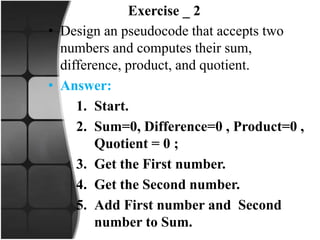 Exercise _ 2
• Design an pseudocode that accepts two
numbers and computes their sum,
difference, product, and quotient.
• Answer:
1. Start.
2. Sum=0, Difference=0 , Product=0 ,
Quotient = 0 ;
3. Get the First number.
4. Get the Second number.
5. Add First number and Second
number to Sum.
 