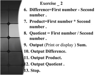 Exercise _ 2
6. Difference=First number - Second
number .
7. Product=First number * Second
number .
8. Quotient = First number / Second
number .
9. Output (Print or display ) Sum.
10. Output Difference.
11. Output Product.
12. Output Quotient .
13. Stop.
 