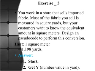 Exercise _ 3
• You work in a store that sells imported
fabric. Most of the fabric you sell is
measured in square yards, but your
customers want to know the equivalent
amount in square meters. Design an
pseudocode to perform this conversion.
Hint: 1 square meter
= 1.198 yards.
• Answer:
1. Start.
2. Get Y (number value in yard).
 