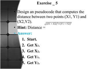 Exercise _ 5
• Design an pseudocode that computes the
distance between two points (X1, Y1) and
(X2,Y2).
• Hint: Distance =
• Answer:
1. Start.
2. Get X1.
3. Get X2.
4. Get Y1.
5. Get Y2.
 