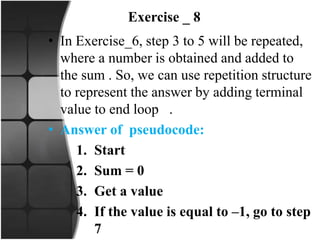 Exercise _ 8
• In Exercise_6, step 3 to 5 will be repeated,
where a number is obtained and added to
the sum . So, we can use repetition structure
to represent the answer by adding terminal
value to end loop .
• Answer of pseudocode:
1. Start
2. Sum = 0
3. Get a value
4. If the value is equal to –1, go to step
7
 
