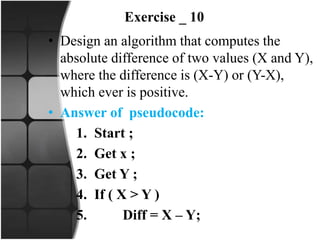 Exercise _ 10
• Design an algorithm that computes the
absolute difference of two values (X and Y),
where the difference is (X-Y) or (Y-X),
which ever is positive.
• Answer of pseudocode:
1. Start ;
2. Get x ;
3. Get Y ;
4. If ( X > Y )
5. Diff = X – Y;
 