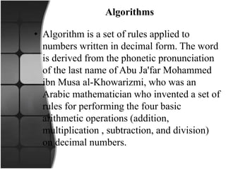 Algorithms
• Algorithm is a set of rules applied to
numbers written in decimal form. The word
is derived from the phonetic pronunciation
of the last name of Abu Ja'far Mohammed
ibn Musa al-Khowarizmi, who was an
Arabic mathematician who invented a set of
rules for performing the four basic
arithmetic operations (addition,
multiplication , subtraction, and division)
on decimal numbers.
 