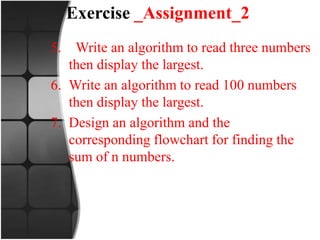 Exercise _Assignment_2
5. Write an algorithm to read three numbers
then display the largest.
6. Write an algorithm to read 100 numbers
then display the largest.
7. Design an algorithm and the
corresponding flowchart for finding the
sum of n numbers.
 