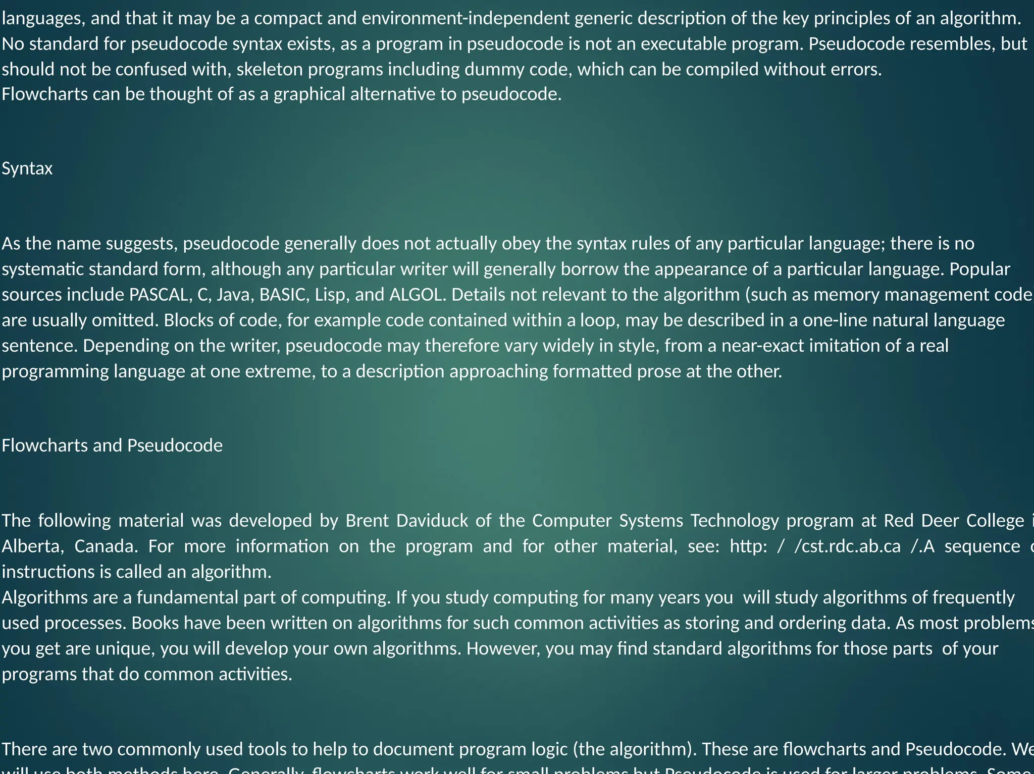 languages, and that it may be a compact and environment-independent generic description of the key principles of an algorithm. No standard for pseudocode syntax exists, as a program in pseudocode is not an executable program. Pseudocode resembles, but should not be confused with, skeleton programs including dummy code, which can be compiled without errors. Flowcharts can be thought of as a graphical alternative to pseudocode. Syntax As the name suggests, pseudocode generally does not actually obey the syntax rules of any particular language; there is no systematic standard form, although any particular writer will generally borrow the appearance of a particular language. Popular sources include PASCAL, C, Java, BASIC, Lisp, and ALGOL. Details not relevant to the algorithm (such as memory management code) are usually omitted. Blocks of code, for example code contained within a loop, may be described in a one-line natural language sentence. Depending on the writer, pseudocode may therefore vary widely in style, from a near-exact imitation of a real programming language at one extreme, to a description approaching formatted prose at the other. Flowcharts and Pseudocode The following material was developed by Brent Daviduck of the Computer Systems Technology program at Red Deer College i Alberta, Canada. For more information on the program and for other material, see: http: / /cst.rdc.ab.ca /.A sequence o instructions is called an algorithm. Algorithms are a fundamental part of computing. If you study computing for many years you will study algorithms of frequently used processes. Books have been written on algorithms for such common activities as storing and ordering data. As most problems you get are unique, you will develop your own algorithms. However, you may find standard algorithms for those parts of your programs that do common activities. There are two commonly used tools to help to document program logic (the algorithm). These are flowcharts and Pseudocode. We 
