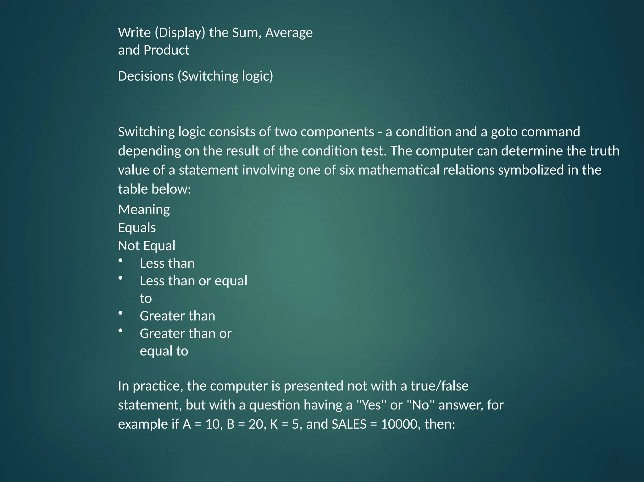 Write (Display) the Sum, Average and Product Decisions (Switching logic) Switching logic consists of two components - a condition and a goto command depending on the result of the condition test. The computer can determine the truth value of a statement involving one of six mathematical relations symbolized in the table below: Meaning Equals Not Equal • Less than • Less than or equal to • Greater than • Greater than or equal to In practice, the computer is presented not with a true/false statement, but with a question having a "Yes" or "No" answer, for example if A = 10, B = 20, K = 5, and SALES = 10000, then: 