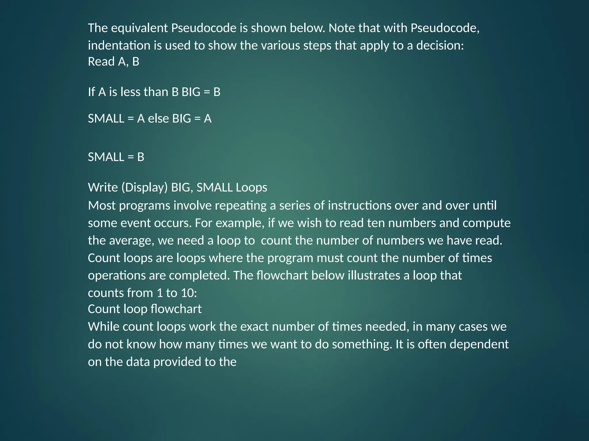 The equivalent Pseudocode is shown below. Note that with Pseudocode, indentation is used to show the various steps that apply to a decision: Read A, B If A is less than B BIG = B SMALL = A else BIG = A SMALL = B Write (Display) BIG, SMALL Loops Most programs involve repeating a series of instructions over and over until some event occurs. For example, if we wish to read ten numbers and compute the average, we need a loop to count the number of numbers we have read. Count loops are loops where the program must count the number of times operations are completed. The flowchart below illustrates a loop that counts from 1 to 10: Count loop flowchart While count loops work the exact number of times needed, in many cases we do not know how many times we want to do something. It is often dependent on the data provided to the 