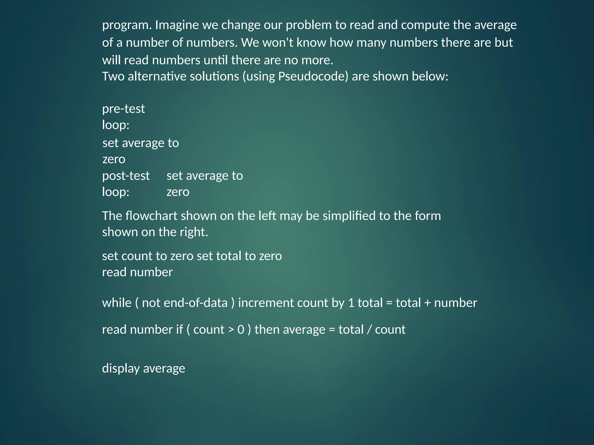 program. Imagine we change our problem to read and compute the average of a number of numbers. We won't know how many numbers there are but will read numbers until there are no more. Two alternative solutions (using Pseudocode) are shown below: pre-test loop: post-test loop: set average to zero set average to zero The flowchart shown on the left may be simplified to the form shown on the right. set count to zero set total to zero read number while ( not end-of-data ) increment count by 1 total = total + number read number if ( count > 0 ) then average = total / count display average 