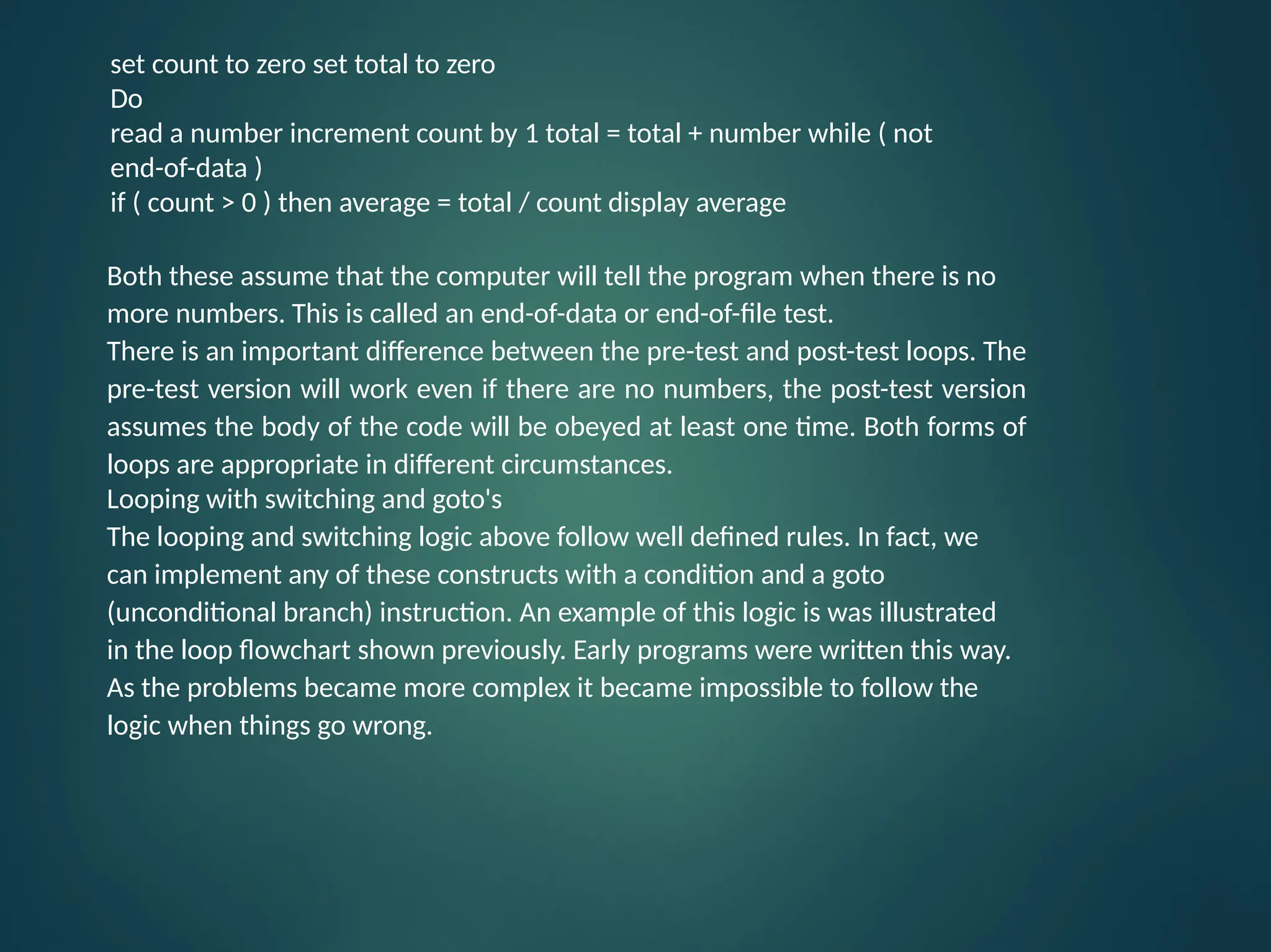 set count to zero set total to zero Do read a number increment count by 1 total = total + number while ( not end-of-data ) if ( count > 0 ) then average = total / count display average Both these assume that the computer will tell the program when there is no more numbers. This is called an end-of-data or end-of-file test. There is an important difference between the pre-test and post-test loops. The pre-test version will work even if there are no numbers, the post-test version assumes the body of the code will be obeyed at least one time. Both forms of loops are appropriate in different circumstances. Looping with switching and goto's The looping and switching logic above follow well defined rules. In fact, we can implement any of these constructs with a condition and a goto (unconditional branch) instruction. An example of this logic is was illustrated in the loop flowchart shown previously. Early programs were written this way. As the problems became more complex it became impossible to follow the logic when things go wrong. 