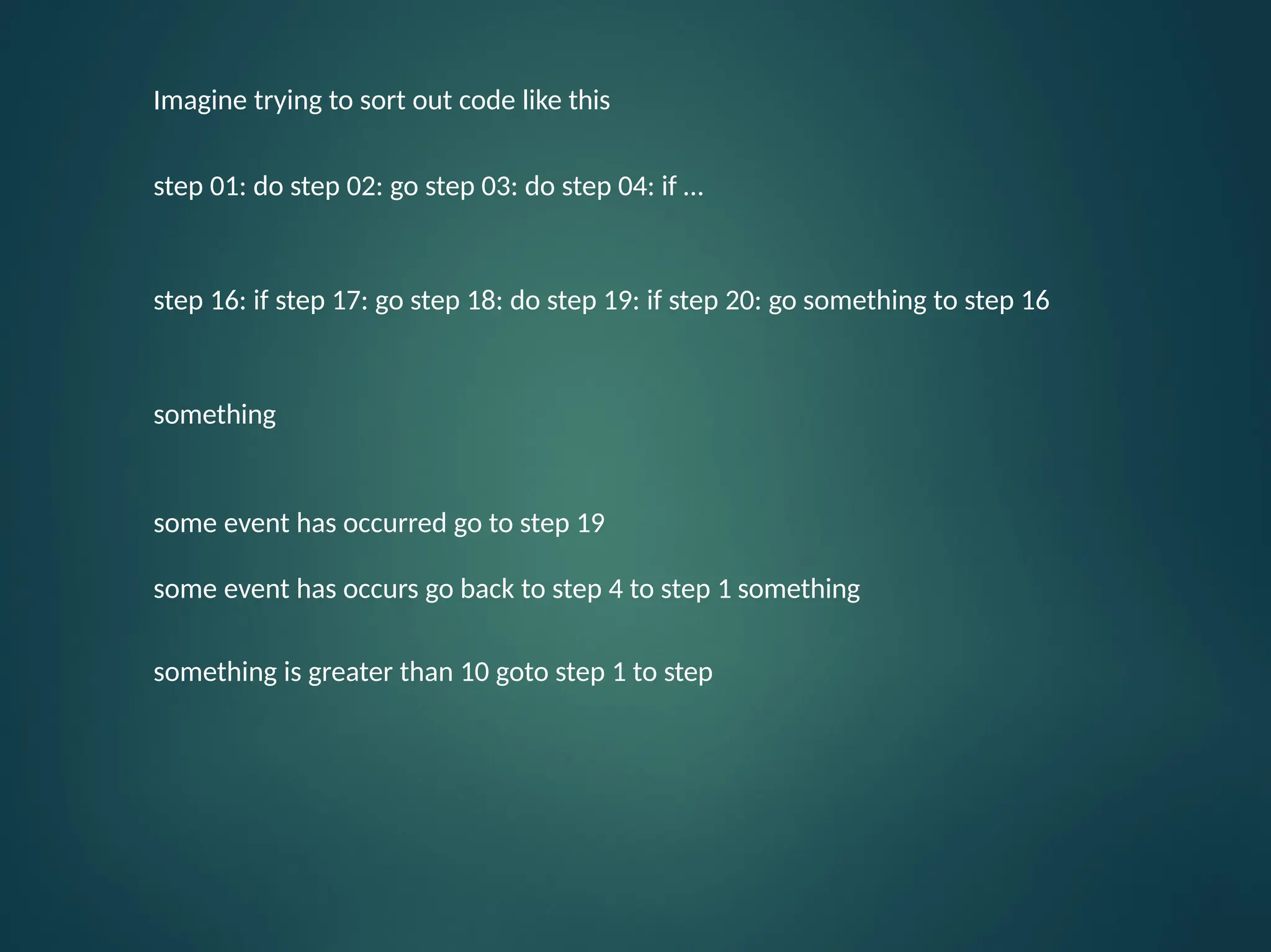 Imagine trying to sort out code like this step 01: do step 02: go step 03: do step 04: if … step 16: if step 17: go step 18: do step 19: if step 20: go something to step 16 something some event has occurred go to step 19 some event has occurs go back to step 4 to step 1 something something is greater than 10 goto step 1 to step 