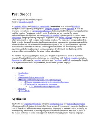 Pseudocode
From Wikipedia, the free encyclopedia
Jump to: navigation, search

In computer science and numerical computation, pseudocode is an informal high-level
description of the operating principle of a computer program or other algorithm. It uses the
structural conventions of a programming language, but is intended for human reading rather than
machine reading. Pseudocode typically omits details that are not essential for human
understanding of the algorithm, such as variable declarations, system-specific code and some
subroutines. The programming language is augmented with natural language description details,
where convenient, or with compact mathematical notation. The purpose of using pseudocode is
that it is easier for people to understand than conventional programming language code, and that
it is an efficient and environment-independent description of the key principles of an algorithm.
It is commonly used in textbooks and scientific publications that are documenting various
algorithms, and also in planning of computer program development, for sketching out the
structure of the program before the actual coding takes place.

No standard for pseudocode syntax exists, as a program in pseudocode is not an executable
program. Pseudocode resembles, but should not be confused with skeleton programs, including
dummy code, which can be compiled without errors. Flowcharts and UML charts can be thought
of as a graphical alternative to pseudocode, but are more spacious on paper.

Contents
       1 Application
       2 Syntax
       3 Mathematical style pseudocode
       4 Machine compilation of pseudo-code style languages
          o 4.1 Natural language grammar in programming languages
          o 4.2 Mathematical programming languages
                   4.2.1 Alternative forms of pseudocode
       5 See also
       6 External links



Application
Textbooks and scientific publications related to computer science and numerical computation
often use pseudocode in description of algorithms, so that all programmers can understand them,
even if they do not all know the same programming languages. In textbooks, there is usually an
accompanying introduction explaining the particular conventions in use. The level of detail of
the pseudo-code may in some cases approach that of formalized general-purpose languages.
 