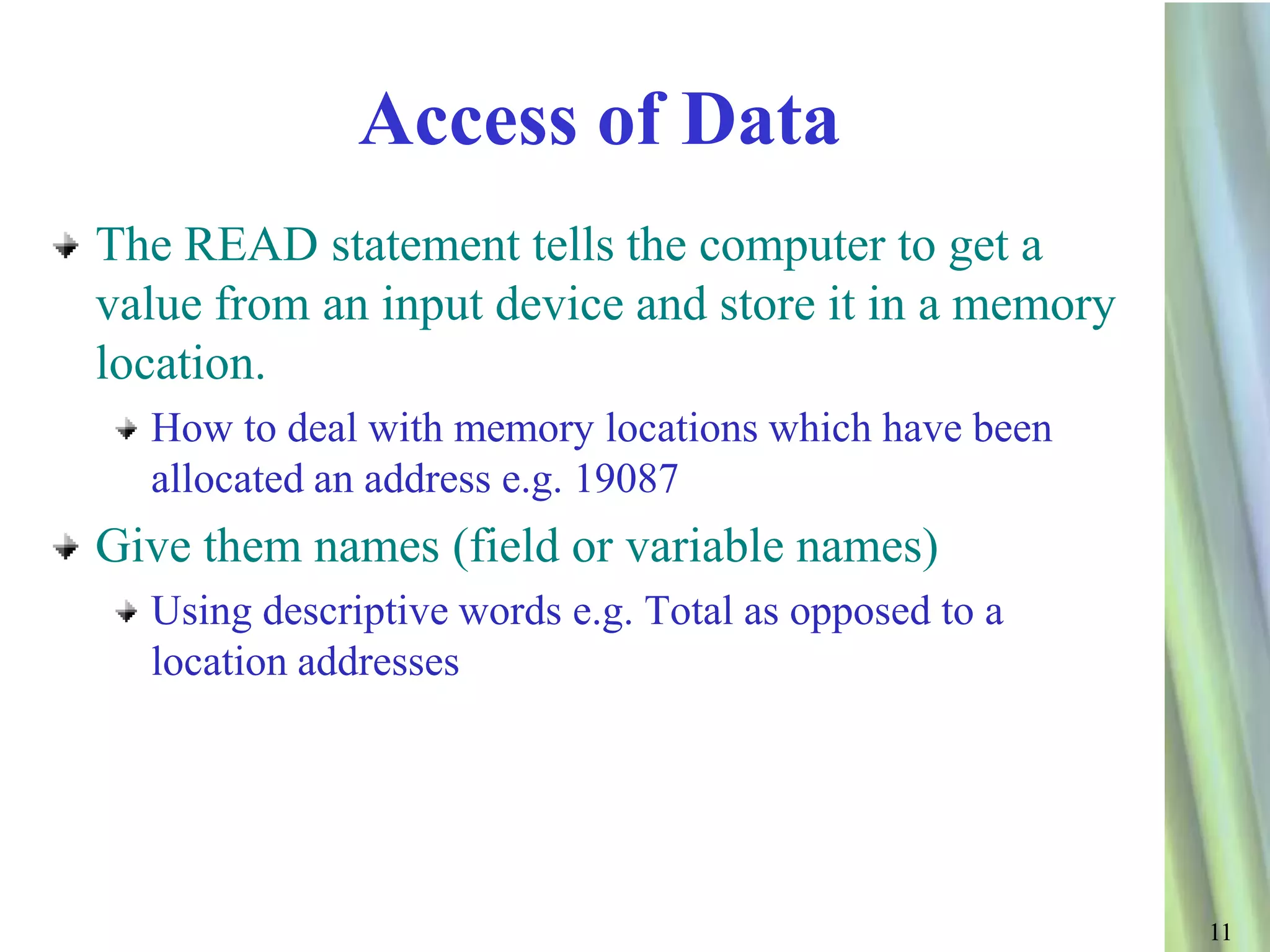 Access of Data
The READ statement tells the computer to get a
value from an input device and store it in a memory
location.
  How to deal with memory locations which have been
  allocated an address e.g. 19087
Give them names (field or variable names)
  Using descriptive words e.g. Total as opposed to a
  location addresses




                                                       11
 
