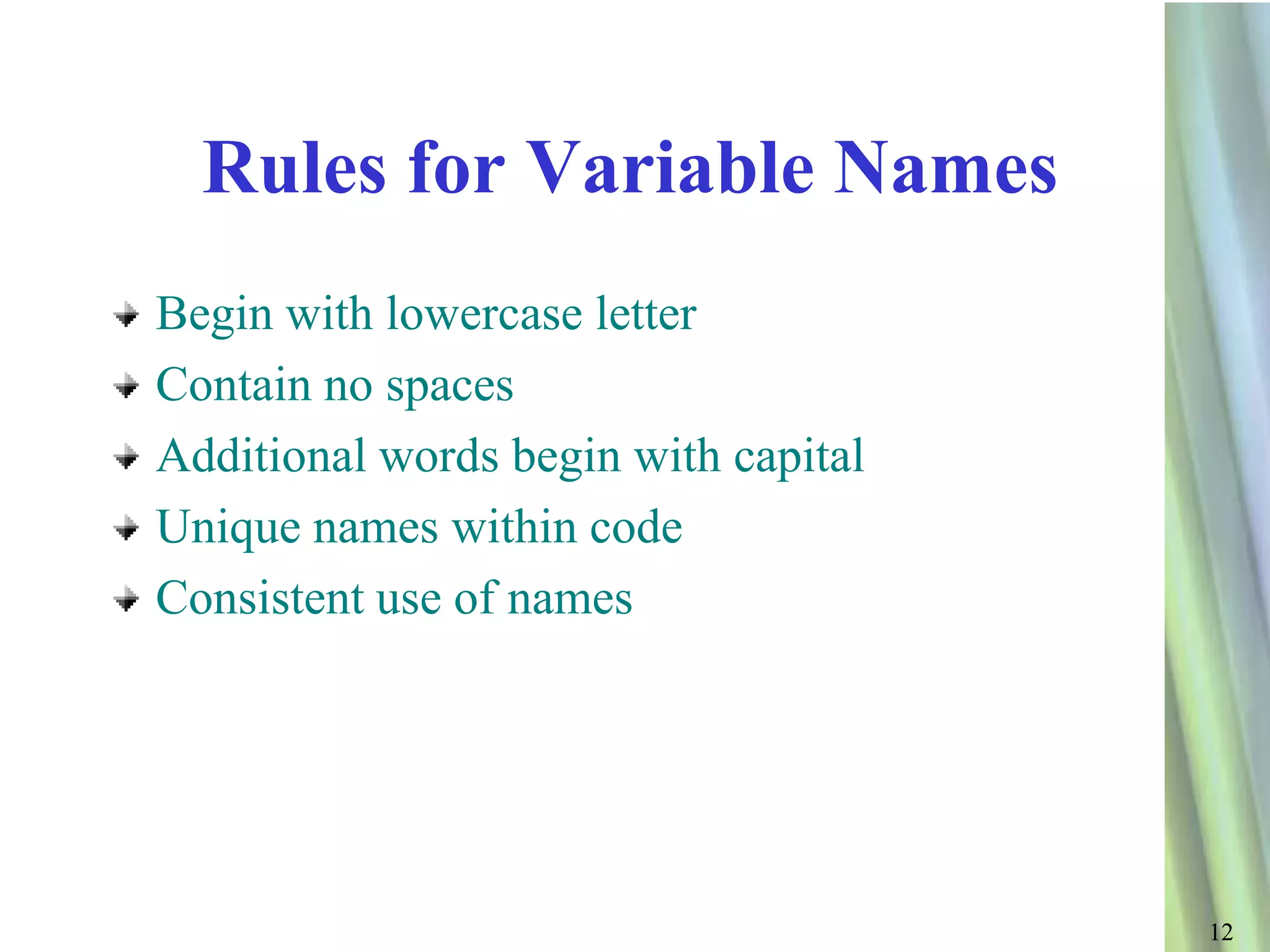Rules for Variable Names
Begin with lowercase letter
Contain no spaces
Additional words begin with capital
Unique names within code
Consistent use of names




                                      12
 