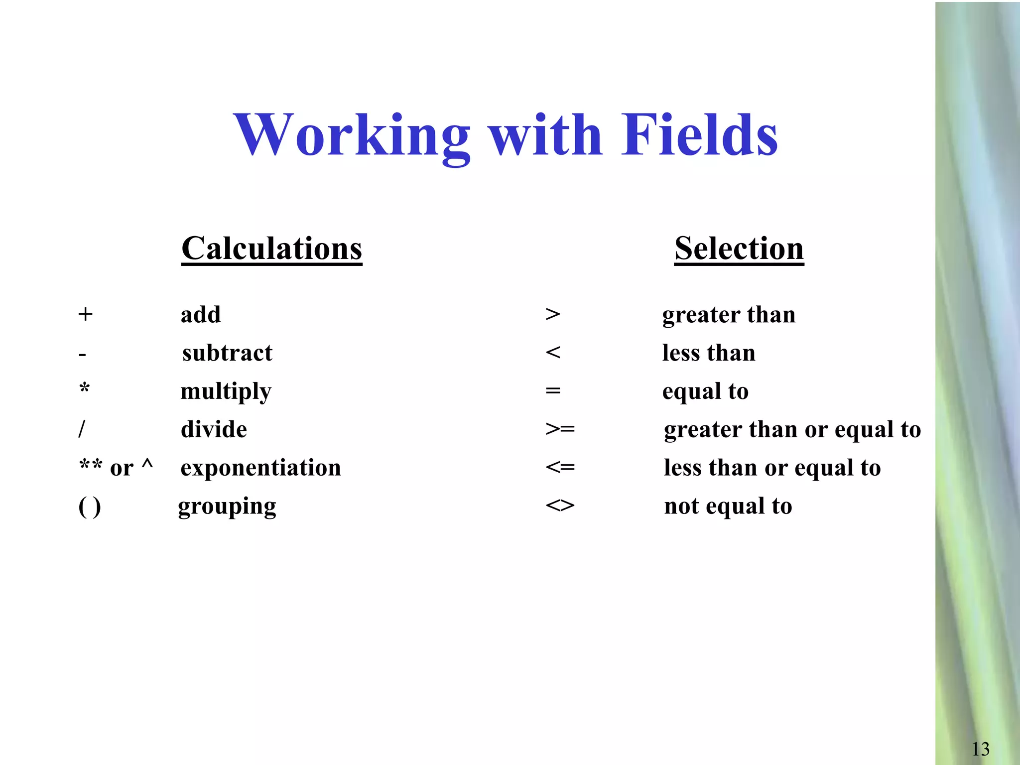 Working with Fields
        Calculations           Selection
+       add              >    greater than
-       subtract         <    less than
*       multiply         =    equal to
/       divide           >=   greater than or equal to
** or ^ exponentiation   <=   less than or equal to
()      grouping         <>   not equal to




                                                         13
 