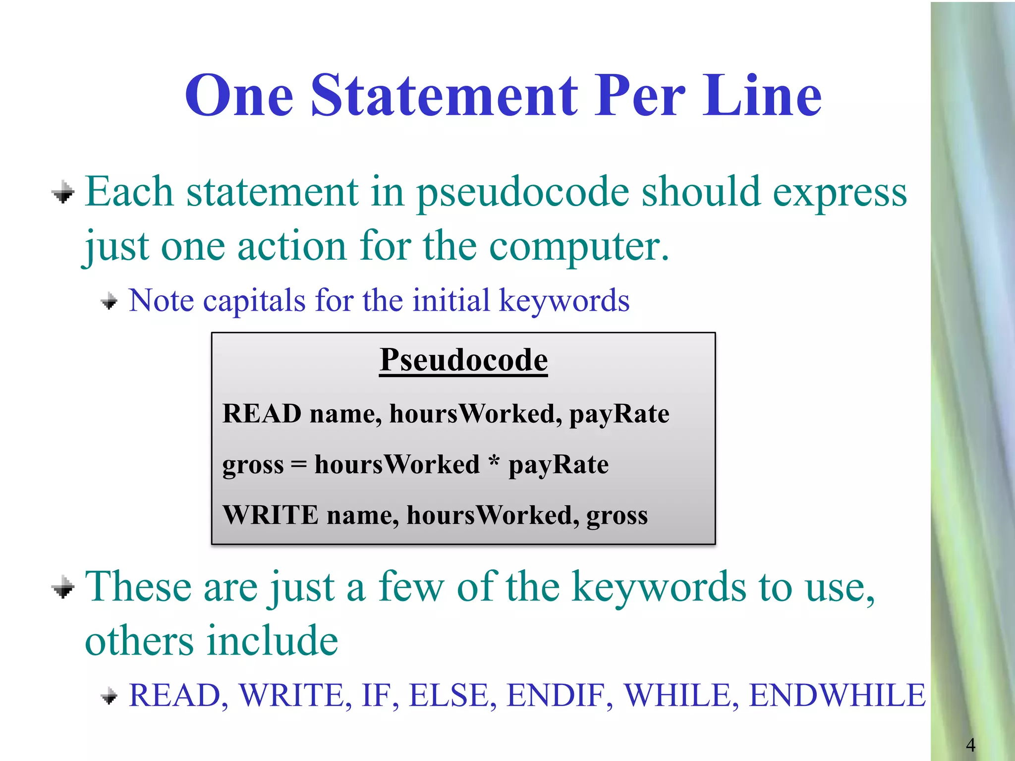 One Statement Per Line
Each statement in pseudocode should express
just one action for the computer.
  Note capitals for the initial keywords
                    Pseudocode
         READ name, hoursWorked, payRate
         gross = hoursWorked * payRate
         WRITE name, hoursWorked, gross

These are just a few of the keywords to use,
others include
  READ, WRITE, IF, ELSE, ENDIF, WHILE, ENDWHILE
                                                  4
 