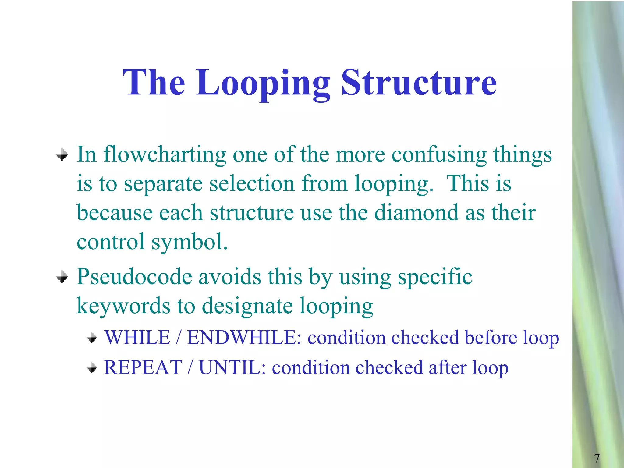 The Looping Structure
In flowcharting one of the more confusing things
is to separate selection from looping. This is
because each structure use the diamond as their
control symbol.
Pseudocode avoids this by using specific
keywords to designate looping
  WHILE / ENDWHILE: condition checked before loop
  REPEAT / UNTIL: condition checked after loop



                                                    7
 