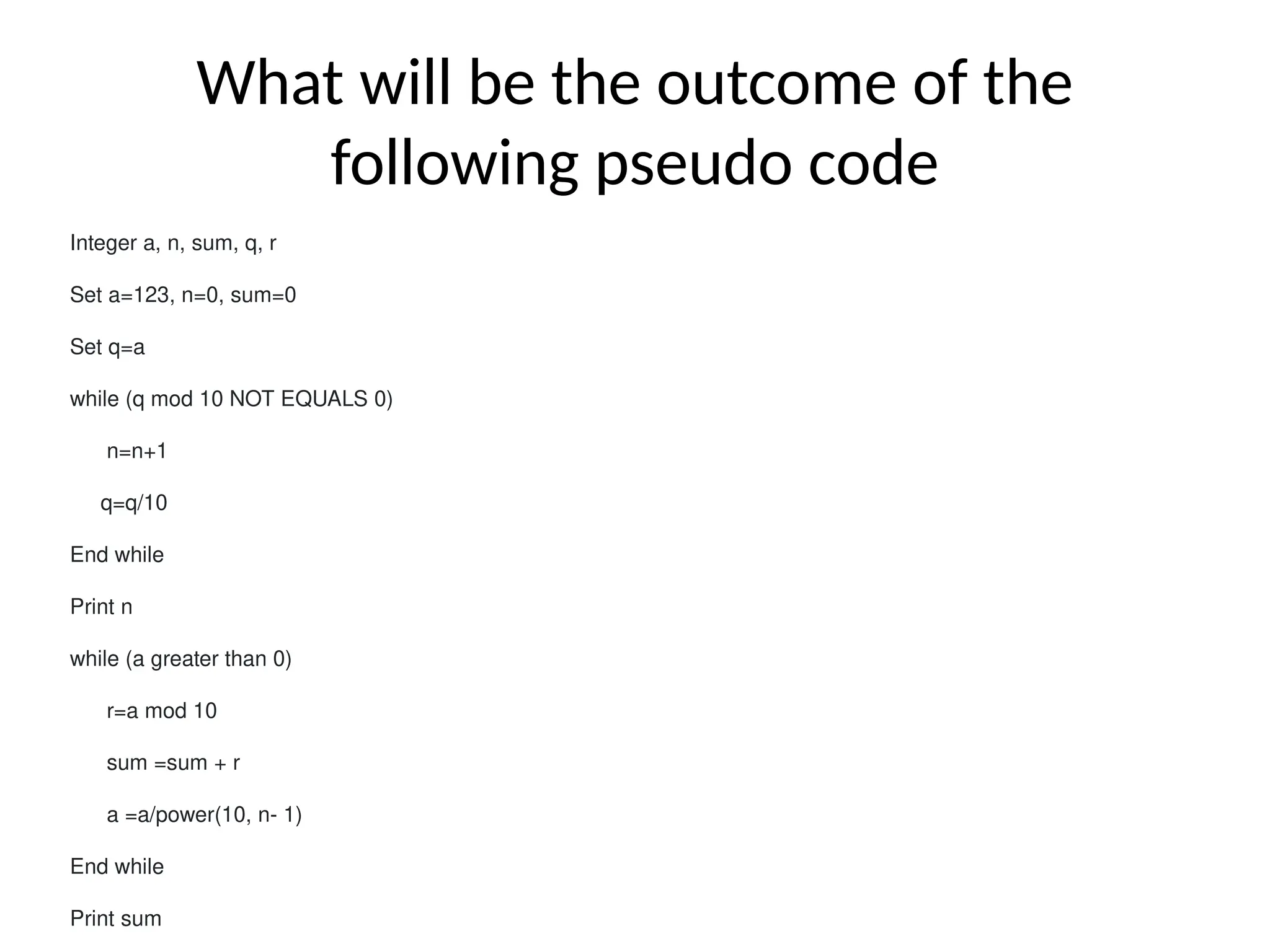 What will be the outcome of the
following pseudo code
Integer a, n, sum, q, r
Set a=123, n=0, sum=0
Set q=a
while (q mod 10 NOT EQUALS 0)
n=n+1
q=q/10
End while
Print n
while (a greater than 0)
r=a mod 10
sum =sum + r
a =a/power(10, n- 1)
End while
Print sum
 