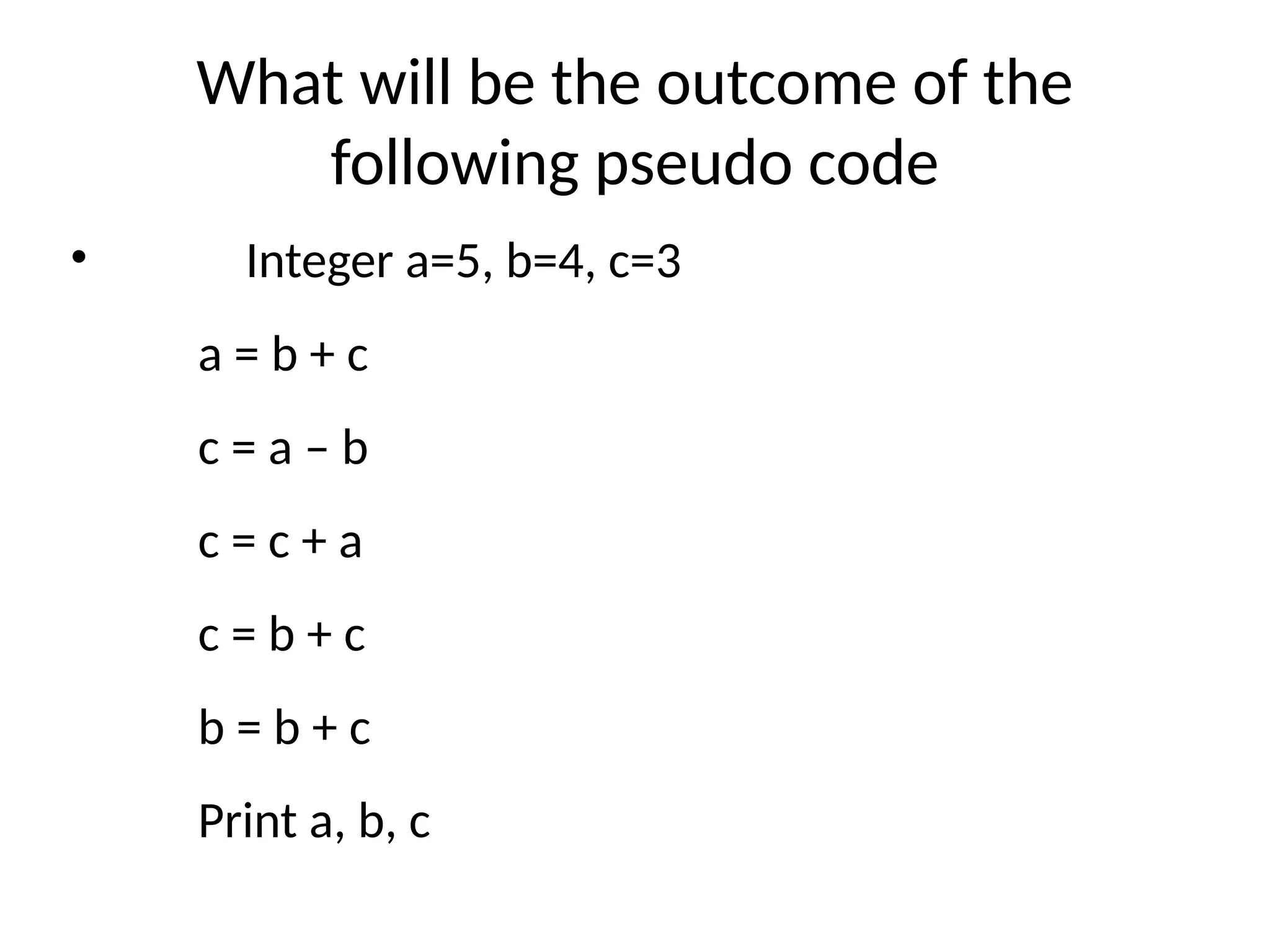 What will be the outcome of the
following pseudo code
• Integer a=5, b=4, c=3
a = b + c
c = a – b
c = c + a
c = b + c
b = b + c
Print a, b, c
 
