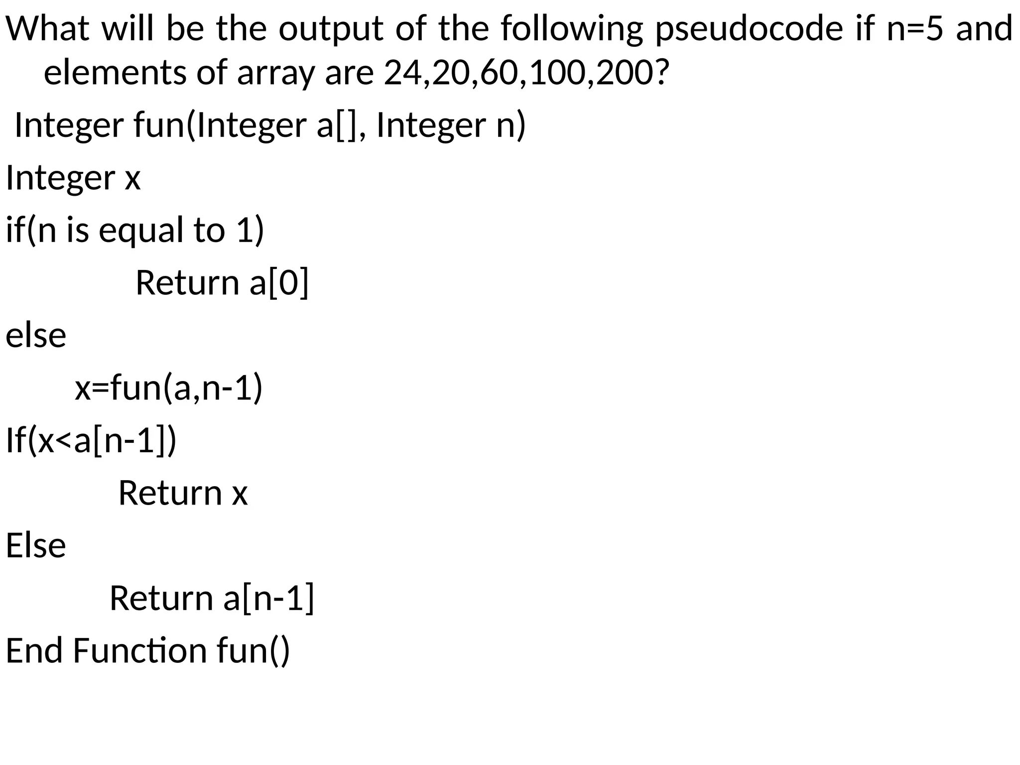 What will be the output of the following pseudocode if n=5 and
elements of array are 24,20,60,100,200?
Integer fun(Integer a[], Integer n)
Integer x
if(n is equal to 1)
Return a[0]
else
x=fun(a,n-1)
If(x<a[n-1])
Return x
Else
Return a[n-1]
End Function fun()
 