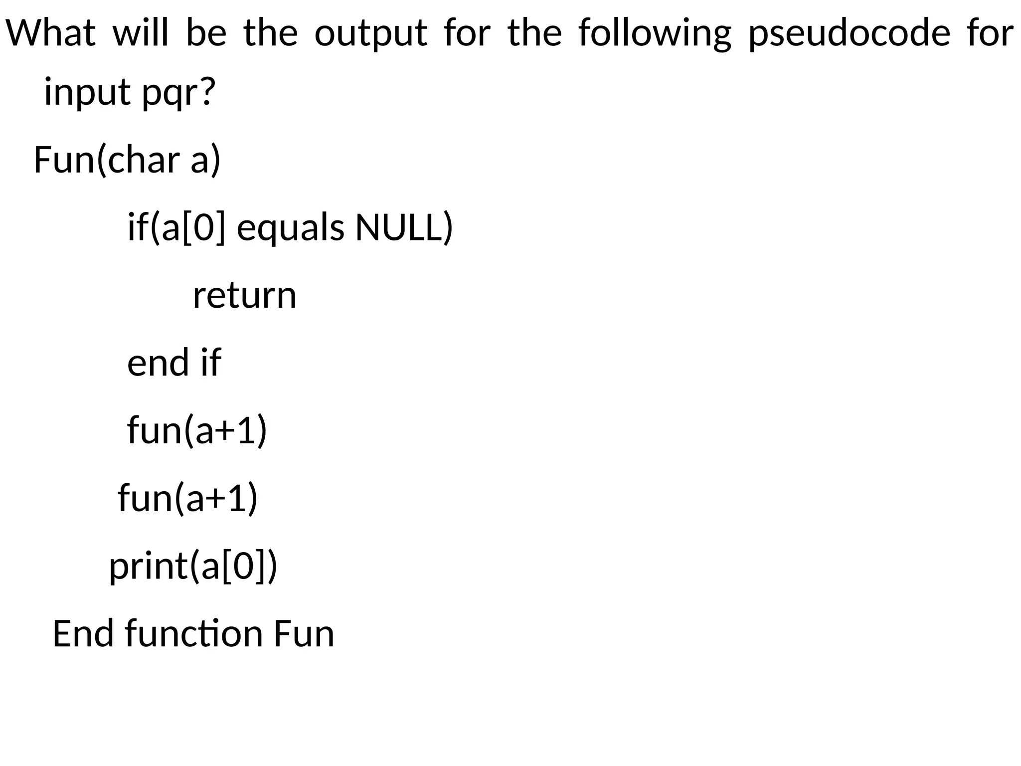 What will be the output for the following pseudocode for
input pqr?
Fun(char a)
if(a[0] equals NULL)
return
end if
fun(a+1)
fun(a+1)
print(a[0])
End function Fun
 