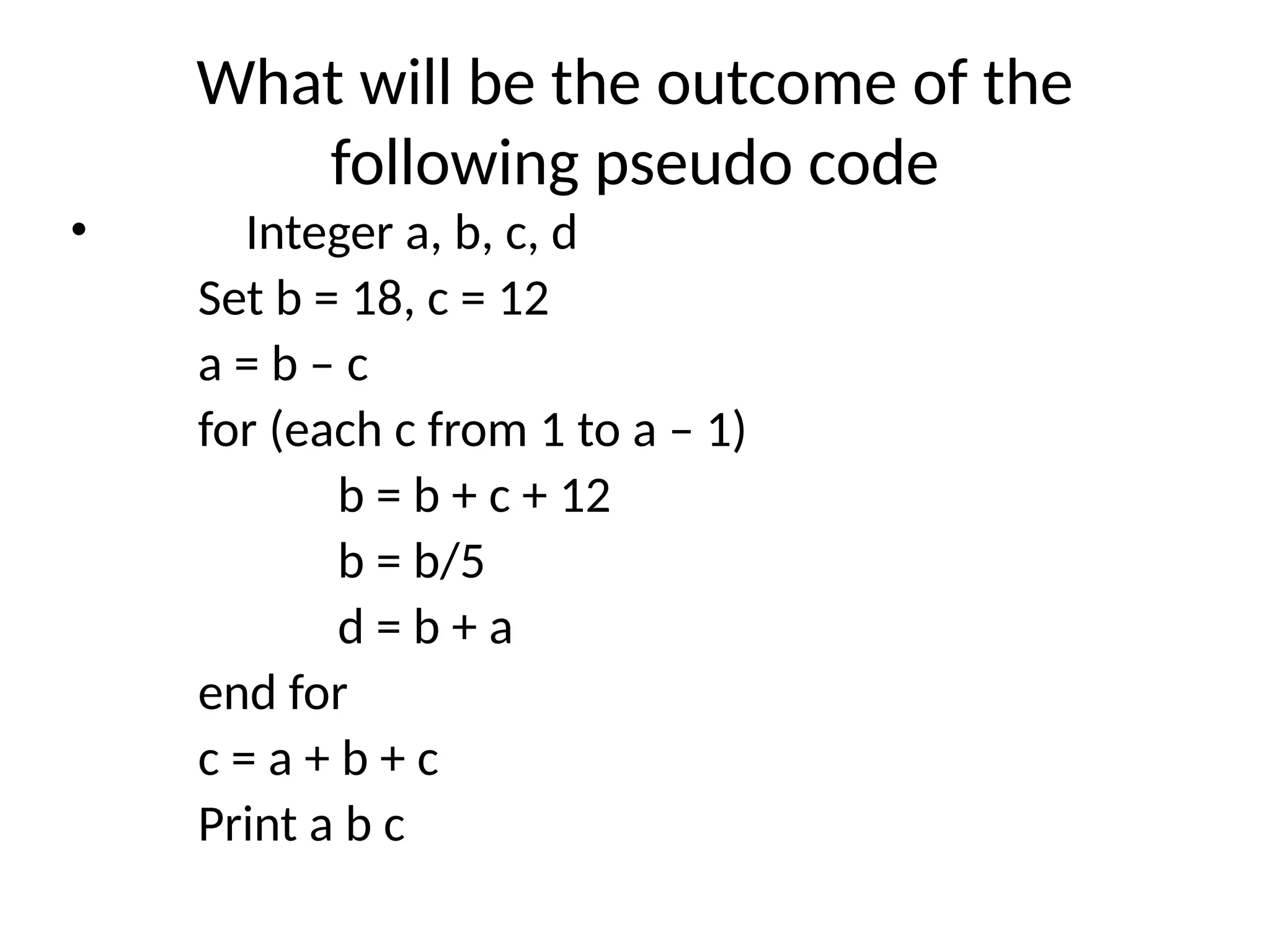 What will be the outcome of the
following pseudo code
• Integer a, b, c, d
Set b = 18, c = 12
a = b – c
for (each c from 1 to a – 1)
b = b + c + 12
b = b/5
d = b + a
end for
c = a + b + c
Print a b c
 