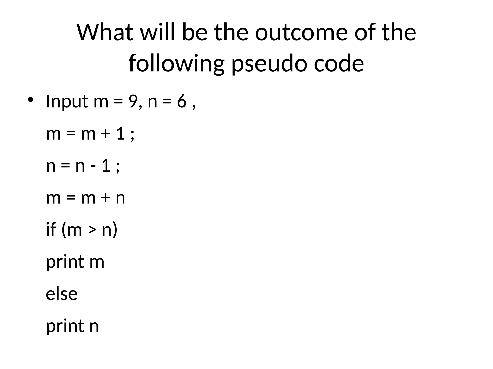What will be the outcome of the
following pseudo code
• Input m = 9, n = 6 ,
m = m + 1 ;
n = n - 1 ;
m = m + n
if (m > n)
print m
else
print n
 
