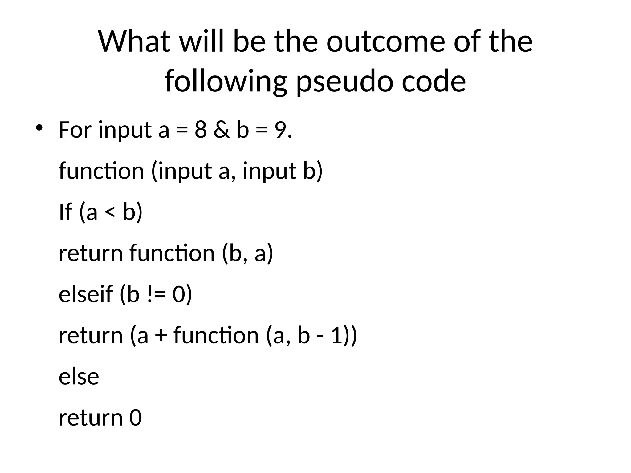 What will be the outcome of the
following pseudo code
• For input a = 8 & b = 9.
function (input a, input b)
If (a < b)
return function (b, a)
elseif (b != 0)
return (a + function (a, b - 1))
else
return 0
 