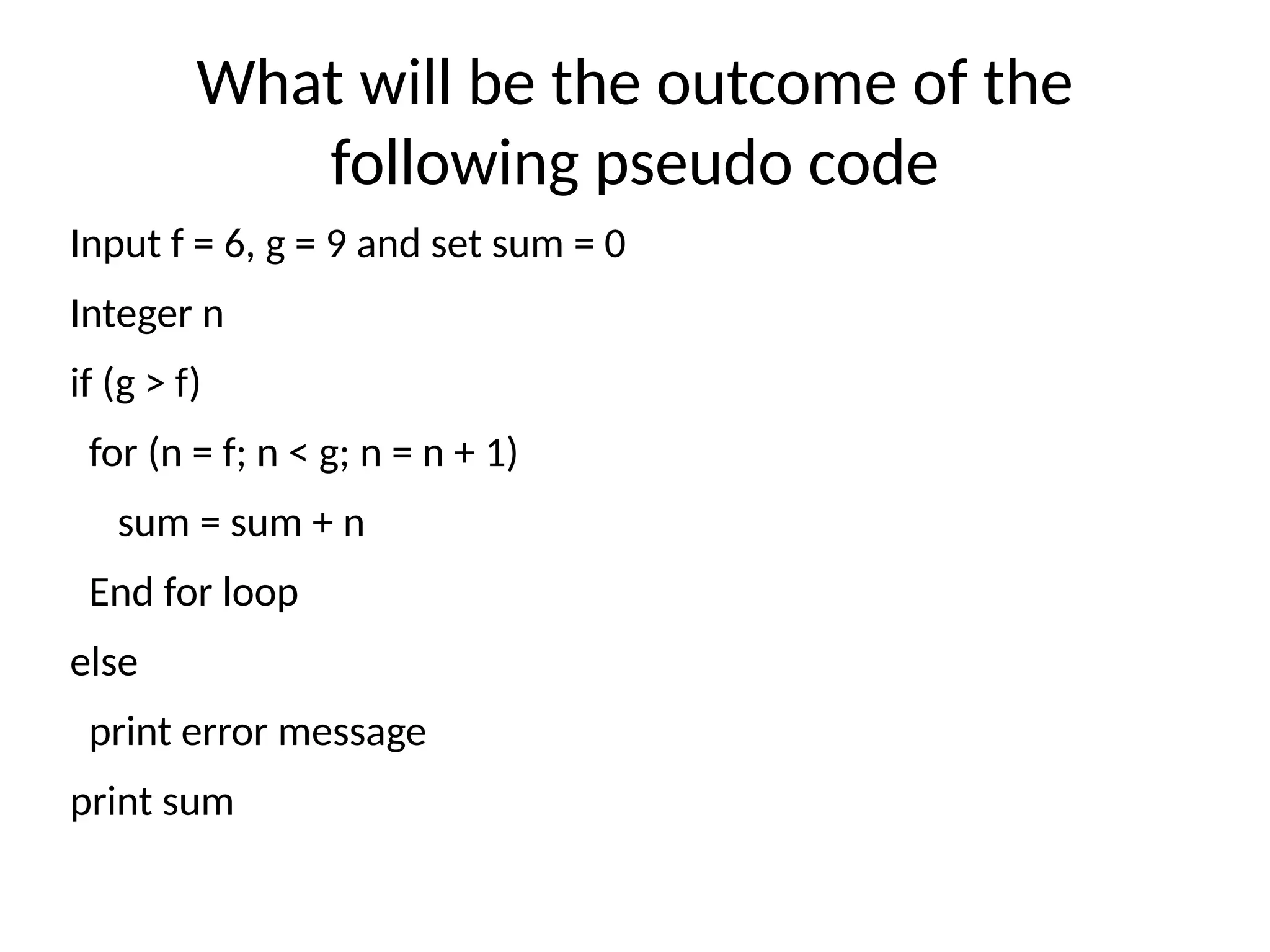 What will be the outcome of the
following pseudo code
Input f = 6, g = 9 and set sum = 0
Integer n
if (g > f)
for (n = f; n < g; n = n + 1)
sum = sum + n
End for loop
else
print error message
print sum
 