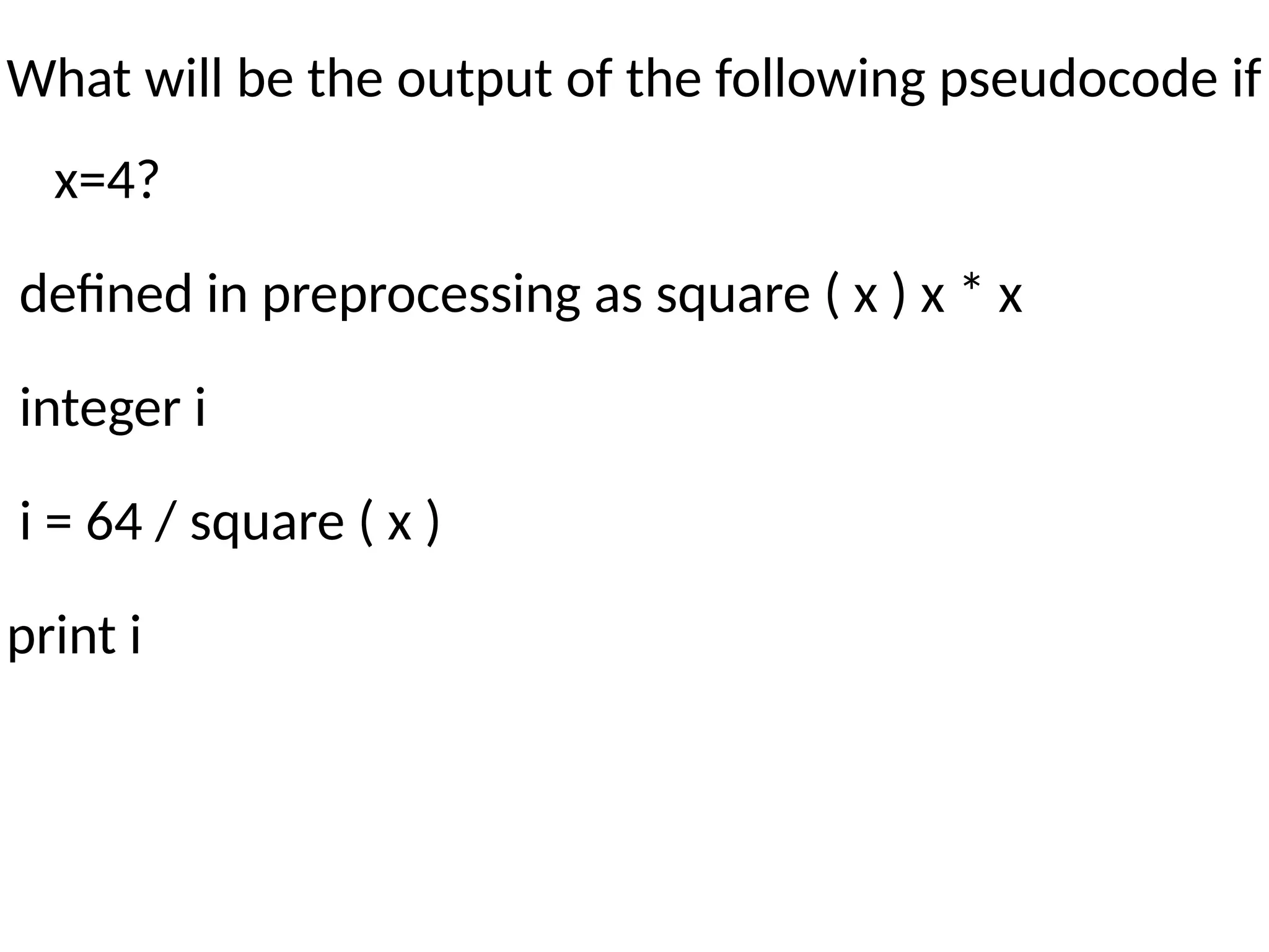 What will be the output of the following pseudocode if
x=4?
defined in preprocessing as square ( x ) x * x
integer i
i = 64 / square ( x )
print i
 