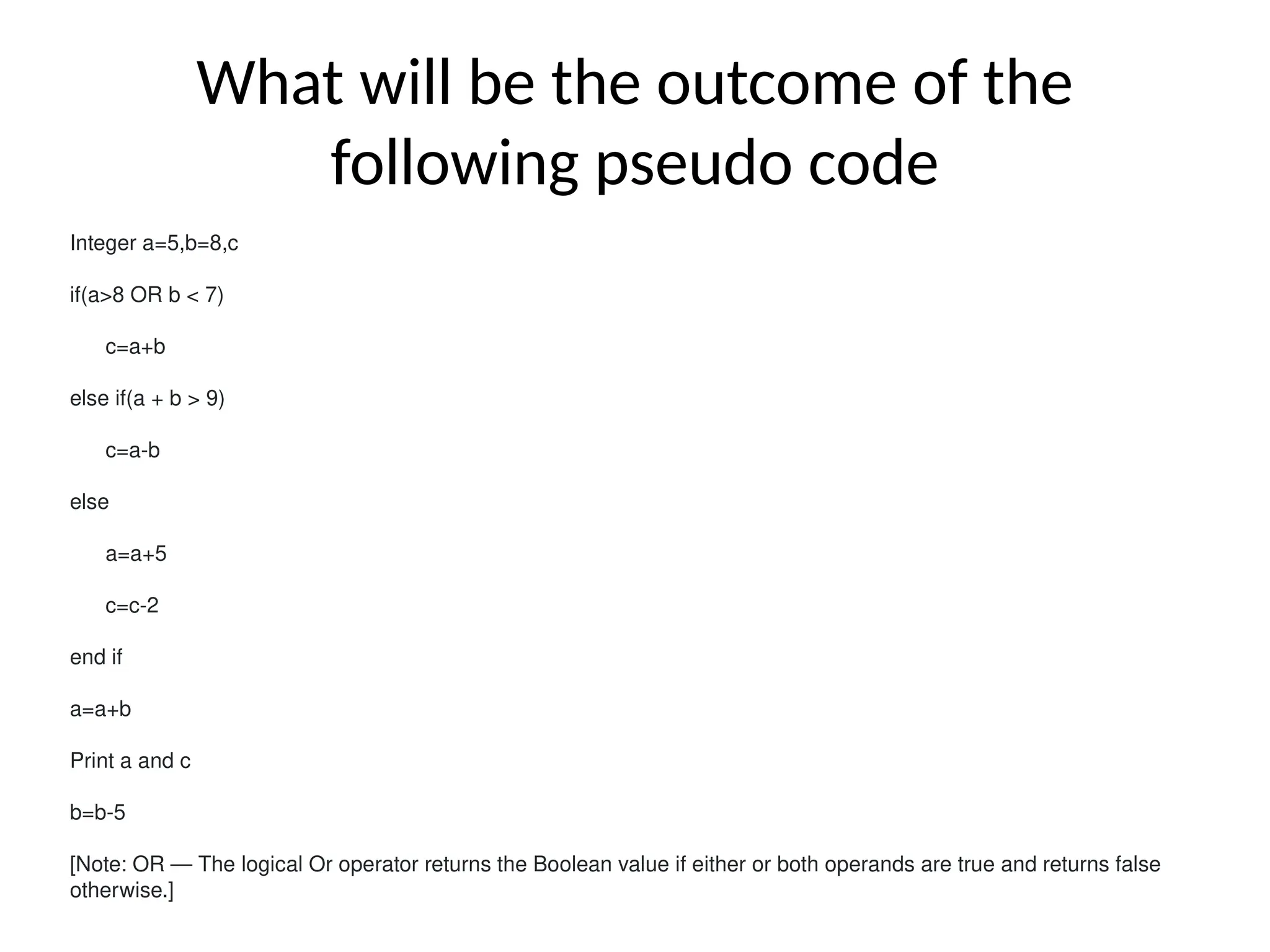 What will be the outcome of the
following pseudo code
Integer a=5,b=8,c
if(a>8 OR b < 7)
c=a+b
else if(a + b > 9)
c=a-b
else
a=a+5
c=c-2
end if
a=a+b
Print a and c
b=b-5
[Note: OR — The logical Or operator returns the Boolean value if either or both operands are true and returns false
otherwise.]
 