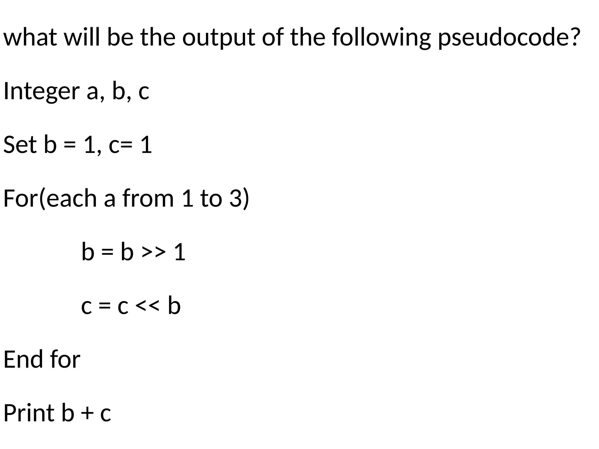 what will be the output of the following pseudocode?
Integer a, b, c
Set b = 1, c= 1
For(each a from 1 to 3)
b = b >> 1
c = c << b
End for
Print b + c
 