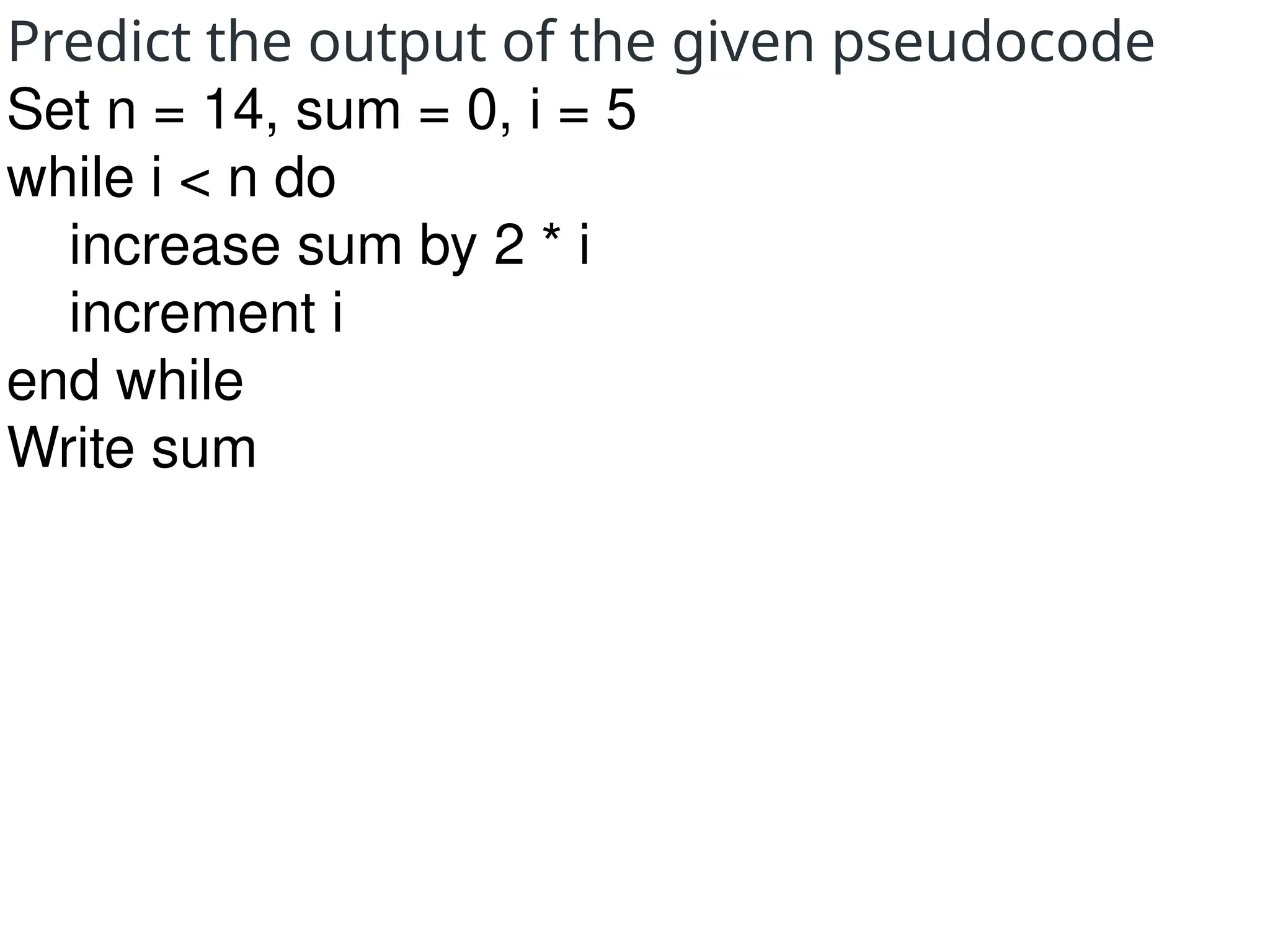 Predict the output of the given pseudocode
Set n = 14, sum = 0, i = 5
while i < n do
increase sum by 2 * i
increment i
end while
Write sum
 